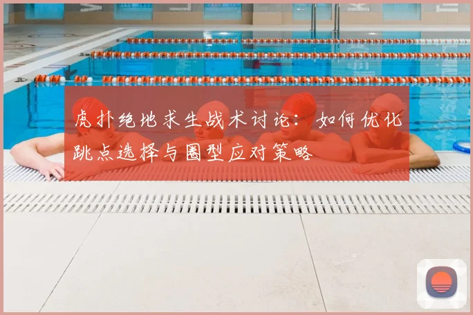 虎扑绝地求生战术讨论：如何优化跳点选择与圈型应对策略