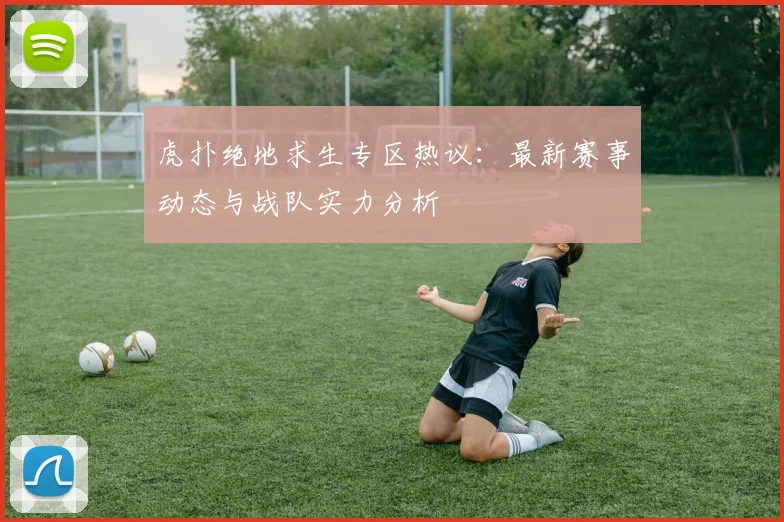 虎扑绝地求生专区热议：最新赛事动态与战队实力分析